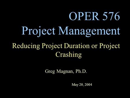 OPER 576 Project Management Reducing Project Duration or Project Crashing Greg Magnan, Ph.D. May 20, 2004.