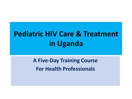 Pediatric HIV Care & Treatment in Uganda A Five-Day Training Course For Health Professionals.