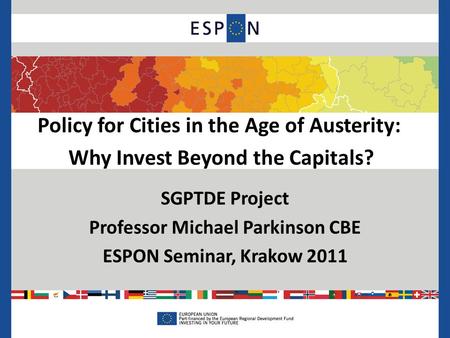 Policy for Cities in the Age of Austerity: Why Invest Beyond the Capitals? SGPTDE Project Professor Michael Parkinson CBE ESPON Seminar, Krakow 2011.