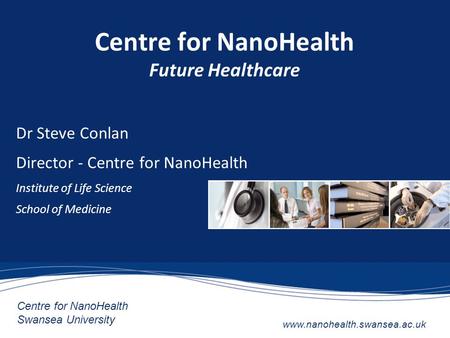 Centre for NanoHealth Swansea University www.nanohealth.swansea.ac.uk Centre for NanoHealth Future Healthcare Dr Steve Conlan Director - Centre for NanoHealth.