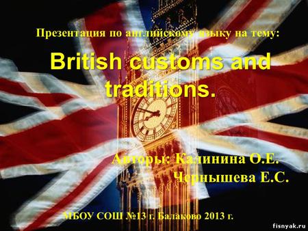 British customs and traditions. Презентация по английскому языку на тему: Авторы: Калинина О.Е. Чернышева Е.С. МБОУ СОШ №13 г. Балаково 2013 г.