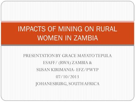 PRESENTATION BY GRACE MAYATO TEPULA ESAFF/ (RWA) ZAMBIA & SUSAN KIRIMANIA- EFZ/PWYP 07/10/2013 JOHANESBURG, SOUTH AFRICA IMPACTS OF MINING ON RURAL WOMEN.