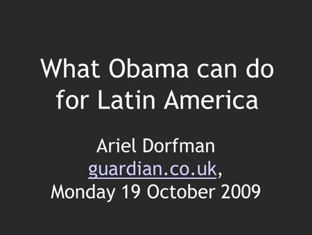 What Obama can do for Latin America Ariel Dorfman guardian.co.uk, Monday 19 October 2009 guardian.co.uk.