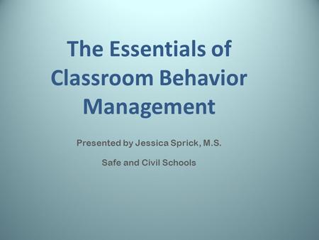 The Essentials of Classroom Behavior Management Presented by Jessica Sprick, M.S. Safe and Civil Schools.