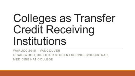 Colleges as Transfer Credit Receiving Institutions WARUCC 2015 – VANCOUVER CRAIG WOOD, DIRECTOR STUDENT SERVICES/REGISTRAR, MEDICINE HAT COLLEGE.