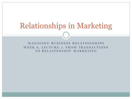 MANAGING BUSINESS RELATIONSHIPS WEEK 6, LECTURE 1. FROM TRANSACTIONS TO RELATIONSHIP MARKETING Relationships in Marketing.