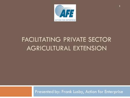 FACILITATING PRIVATE SECTOR AGRICULTURAL EXTENSION Presented by: Frank Lusby, Action for Enterprise 1.