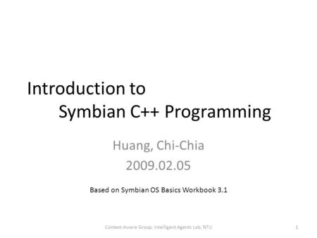 Introduction to Symbian C++ Programming Huang, Chi-Chia 2009.02.05 1Context-Aware Group, Intelligent Agents Lab, NTU Based on Symbian OS Basics Workbook.