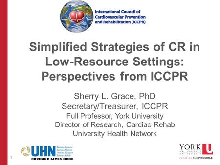 1 Simplified Strategies of CR in Low-Resource Settings: Perspectives from ICCPR Sherry L. Grace, PhD Secretary/Treasurer, ICCPR Full Professor, York University.