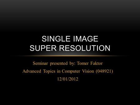 Seminar presented by: Tomer Faktor Advanced Topics in Computer Vision (048921) 12/01/2012 SINGLE IMAGE SUPER RESOLUTION.