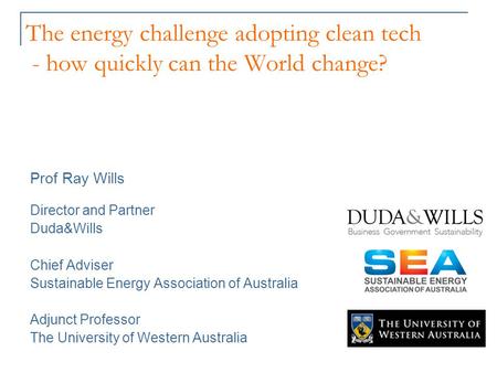 The energy challenge adopting clean tech - how quickly can the World change? Prof Ray Wills Director and Partner Duda&Wills Chief Adviser Sustainable Energy.