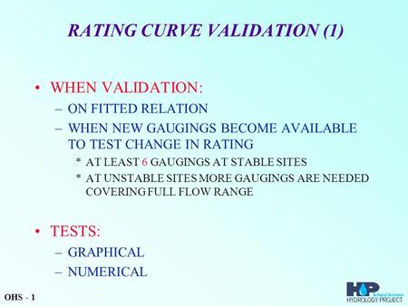 RATING CURVE VALIDATION (1) WHEN VALIDATION: –ON FITTED RELATION –WHEN NEW GAUGINGS BECOME AVAILABLE TO TEST CHANGE IN RATING *AT LEAST 6 GAUGINGS AT STABLE.