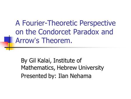 A Fourier-Theoretic Perspective on the Condorcet Paradox and Arrow ’ s Theorem. By Gil Kalai, Institute of Mathematics, Hebrew University Presented by: