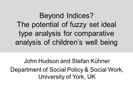 Beyond Indices? The potential of fuzzy set ideal type analysis for comparative analysis of children’s well being John Hudson and Stefan Kühner Department.