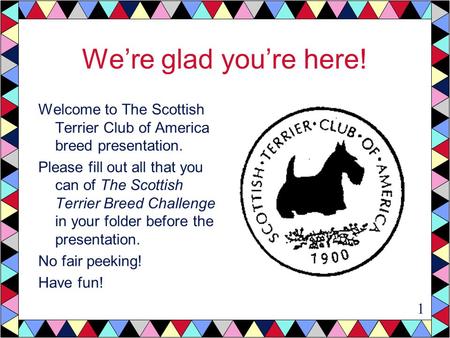 We’re glad you’re here! Welcome to The Scottish Terrier Club of America breed presentation. Please fill out all that you can of The Scottish Terrier Breed.