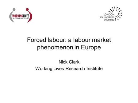 Forced labour: a labour market phenomenon in Europe Nick Clark Working Lives Research Institute.