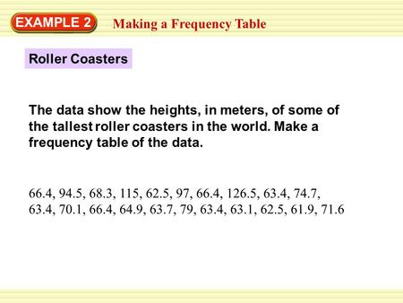 EXAMPLE 2 Making a Frequency Table Roller Coasters 66.4, 94.5, 68.3, 115, 62.5, 97, 66.4, 126.5, 63.4, 74.7, 63.4, 70.1, 66.4, 64.9, 63.7, 79, 63.4, 63.1,