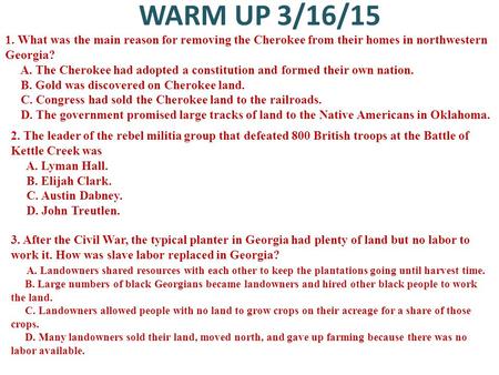 WARM UP 3/16/15 1. What was the main reason for removing the Cherokee from their homes in northwestern Georgia? A. The Cherokee had adopted a constitution.