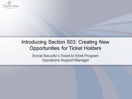 Introducing Section 503: Creating New Opportunities for Ticket Holders Social Security’s Ticket to Work Program Operations Support Manager.