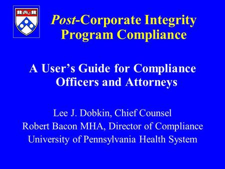 Post-Corporate Integrity Program Compliance A User’s Guide for Compliance Officers and Attorneys Lee J. Dobkin, Chief Counsel Robert Bacon MHA, Director.