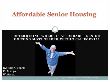 DETERMINING WHERE IS AFFORDABLE SENIOR HOUSING MOST NEEDED WITHIN CALIFORNIA? Affordable Senior Housing By: Luis A. Topete PP M224A Winter 2011 Image Source: