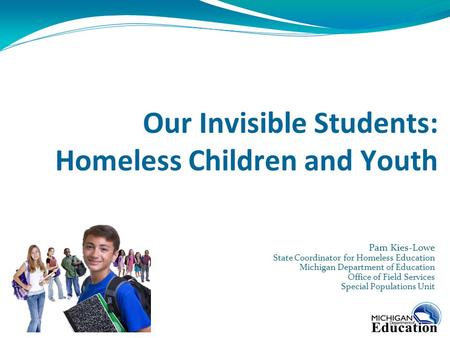 Our Invisible Students: Homeless Children and Youth Pam Kies-Lowe State Coordinator for Homeless Education Michigan Department of Education Office of Field.