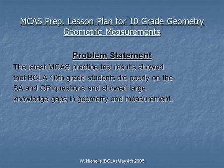 W. Nicholls (BCLA) May 4th 2005 MCAS Prep. Lesson Plan for 10 Grade Geometry Geometric Measurements Problem Statement The latest MCAS practice test results.