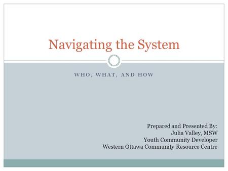 WHO, WHAT, AND HOW Navigating the System Prepared and Presented By: Julia Valley, MSW Youth Community Developer Western Ottawa Community Resource Centre.