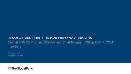 Debrief – Global Fund CT mission Bhutan 9-12 June 2015 Debrief with CCM Chair, Director and Chief Program Officer DoPH, CCM members 12 June 2015 Thimphu,