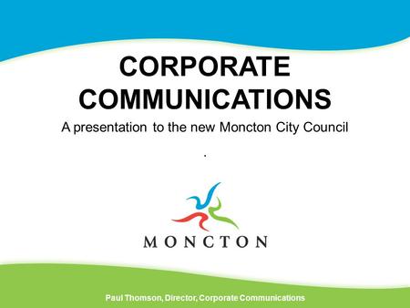 CORPORATE COMMUNICATIONS Paul Thomson, Director, Corporate Communications A presentation to the new Moncton City Council.