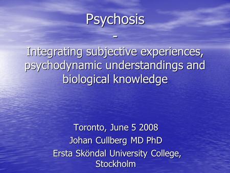 Psychosis - Integrating subjective experiences, psychodynamic understandings and biological knowledge Toronto, June 5 2008 Johan Cullberg MD PhD Ersta.