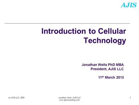 AJIS (c) AJIS LLC, 2009Jonathan Wells, AJIS LLC www.ajisconsulting.com 1 Introduction to Cellular Technology Jonathan Wells PhD MBA President, AJIS LLC.