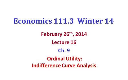 Economics 111.3 Winter 14 February 26 th, 2014 Lecture 16 Ch. 9 Ordinal Utility: Indifference Curve Analysis.