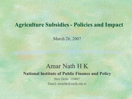 Agriculture Subsidies - Policies and Impact March 26, 2007 Amar Nath H K National Institute of Public Finance and Policy New Delhi 110067