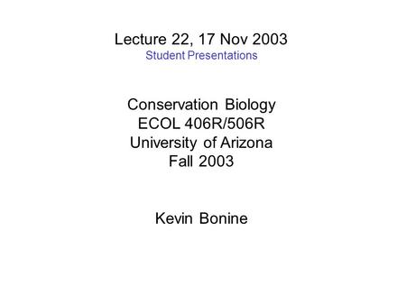 Lecture 22, 17 Nov 2003 Student Presentations Conservation Biology ECOL 406R/506R University of Arizona Fall 2003 Kevin Bonine.