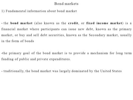 Bond markets 1) Fundamental information about bond market - the bond market (also known as the credit, or fixed income market) is a financial market where.