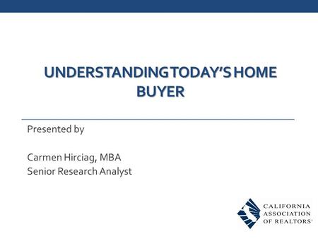 UNDERSTANDING TODAY’S HOME BUYER Presented by Carmen Hirciag, MBA Senior Research Analyst.