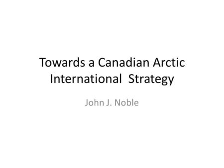 Towards a Canadian Arctic International Strategy John J. Noble.