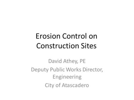 Erosion Control on Construction Sites David Athey, PE Deputy Public Works Director, Engineering City of Atascadero.