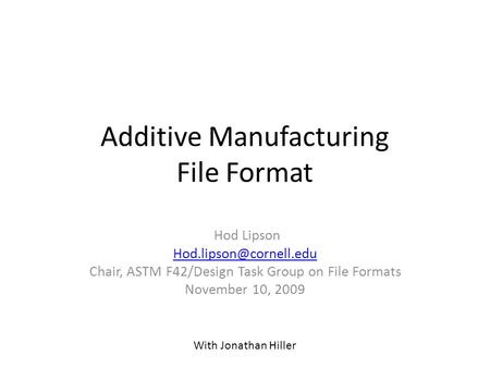 Additive Manufacturing File Format Hod Lipson Chair, ASTM F42/Design Task Group on File Formats November 10, 2009 With Jonathan.