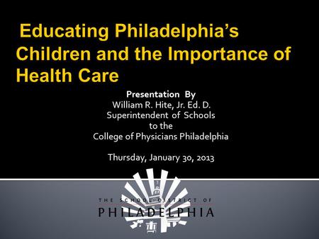 Presentation By William R. Hite, Jr. Ed. D. Superintendent of Schools to the College of Physicians Philadelphia Thursday, January 30, 2013.