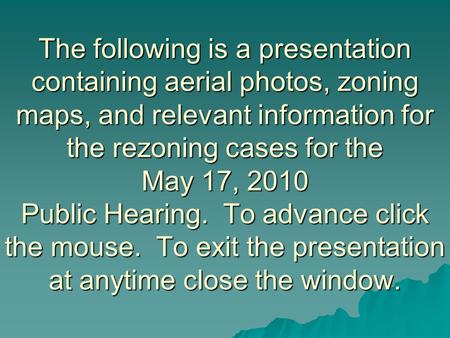 The following is a presentation containing aerial photos, zoning maps, and relevant information for the rezoning cases for the May 17, 2010 Public Hearing.