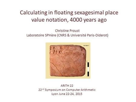 Calculating in floating sexagesimal place value notation, 4000 years ago ARITH 22 22 nd Symposium on Computer Arithmetic Lyon June 22-24, 2015 Christine.