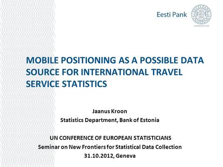 MOBILE POSITIONING AS A POSSIBLE DATA SOURCE FOR INTERNATIONAL TRAVEL SERVICE STATISTICS Jaanus Kroon Statistics Department, Bank of Estonia UN CONFERENCE.