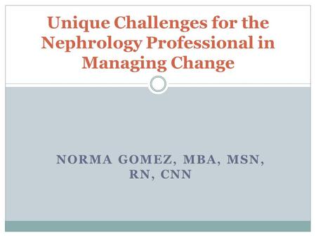 NORMA GOMEZ, MBA, MSN, RN, CNN Unique Challenges for the Nephrology Professional in Managing Change.