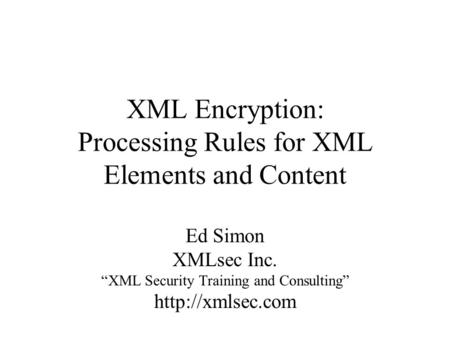 XML Encryption: Processing Rules for XML Elements and Content Ed Simon XMLsec Inc. “XML Security Training and Consulting”