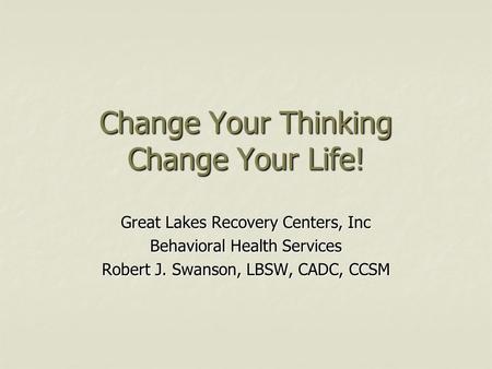 Change Your Thinking Change Your Life! Great Lakes Recovery Centers, Inc Behavioral Health Services Robert J. Swanson, LBSW, CADC, CCSM.