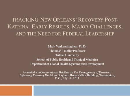 TRACKING N EW O RLEANS ’ R ECOVERY P OST - K ATRINA : E ARLY R ESULTS, M AJOR C HALLENGES, AND THE N EED FOR F EDERAL L EADERSHIP Mark VanLandingham, Ph.D.