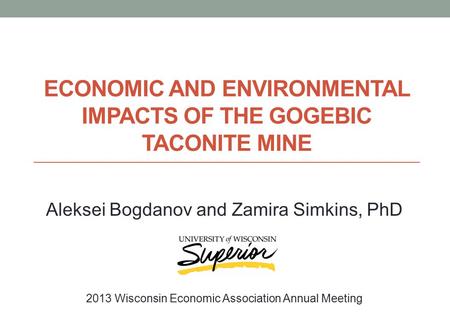 ECONOMIC AND ENVIRONMENTAL IMPACTS OF THE GOGEBIC TACONITE MINE Aleksei Bogdanov and Zamira Simkins, PhD 2013 Wisconsin Economic Association Annual Meeting.