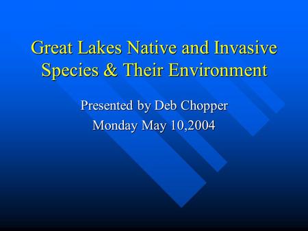 Great Lakes Native and Invasive Species & Their Environment Presented by Deb Chopper Monday May 10,2004.